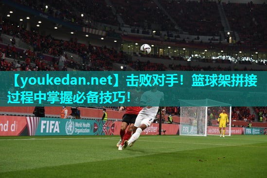 击败对手！篮球架拼接过程中掌握必备技巧！