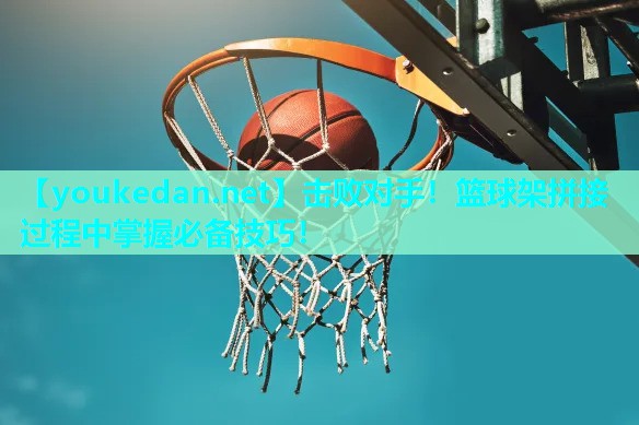 击败对手！篮球架拼接过程中掌握必备技巧！