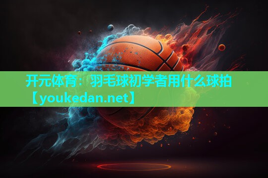 羽毛球初学者用什么球拍